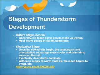 Stages of Thunderstorm
Development
– Mature Stage (cont’d)
• Generally, ice-laden cirrus clouds make up the top.
• Most active period of the thunderstorm.
– Dissipation Stage
• Once the downdrafts begin, the vacating air and
precipitation encourage more cooler and drier air to
surround the cell.
• Eventually, downdrafts dominate.
• Without a supply of warm most air, the cloud begins to
evaporate.
– http://youtu.be/AL8XDZkLEi0
 