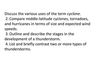 Discuss the various uses of the term cyclone.
2.Compare middle-latitude cyclones, tornadoes,
and hurricanes in terms of size and expected wind
speeds.
3.Outline and describe the stages in the
development of a thunderstorm.
4.List and briefly contrast two or more types of
thunderstorms.
 