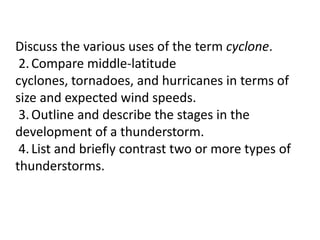 Discuss the various uses of the term cyclone.
2.Compare middle-latitude
cyclones, tornadoes, and hurricanes in terms of
size and expected wind speeds.
3.Outline and describe the stages in the
development of a thunderstorm.
4.List and briefly contrast two or more types of
thunderstorms.
 