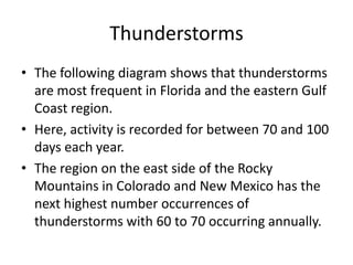 Thunderstorms
• The following diagram shows that thunderstorms
are most frequent in Florida and the eastern Gulf
Coast region.
• Here, activity is recorded for between 70 and 100
days each year.
• The region on the east side of the Rocky
Mountains in Colorado and New Mexico has the
next highest number occurrences of
thunderstorms with 60 to 70 occurring annually.
 
