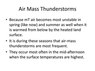 Air Mass Thunderstorms
• Because mT air becomes most unstable in
spring (like now) and summer as well when it
is warmed from below by the heated land
surface.
• It is during these seasons that air-mass
thunderstorms are most frequent.
• They occur most often in the mid-afternoon
when the surface temperatures are highest.
 