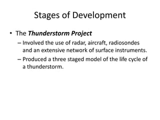 Stages of Development
• The Thunderstorm Project
– Involved the use of radar, aircraft, radiosondes
and an extensive network of surface instruments.
– Produced a three staged model of the life cycle of
a thunderstorm.
 