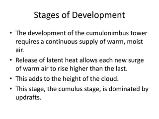 Stages of Development
• The development of the cumulonimbus tower
requires a continuous supply of warm, moist
air.
• Release of latent heat allows each new surge
of warm air to rise higher than the last.
• This adds to the height of the cloud.
• This stage, the cumulus stage, is dominated by
updrafts.
 
