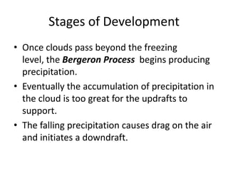 Stages of Development
• Once clouds pass beyond the freezing
level, the Bergeron Process begins producing
precipitation.
• Eventually the accumulation of precipitation in
the cloud is too great for the updrafts to
support.
• The falling precipitation causes drag on the air
and initiates a downdraft.
 