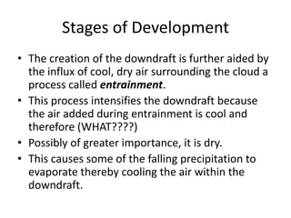 Stages of Development
• The creation of the downdraft is further aided by
the influx of cool, dry air surrounding the cloud a
process called entrainment.
• This process intensifies the downdraft because
the air added during entrainment is cool and
therefore (WHAT????)
• Possibly of greater importance, it is dry.
• This causes some of the falling precipitation to
evaporate thereby cooling the air within the
downdraft.
 