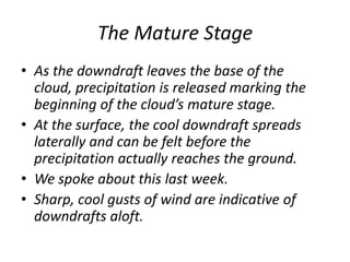 The Mature Stage
• As the downdraft leaves the base of the
cloud, precipitation is released marking the
beginning of the cloud’s mature stage.
• At the surface, the cool downdraft spreads
laterally and can be felt before the
precipitation actually reaches the ground.
• We spoke about this last week.
• Sharp, cool gusts of wind are indicative of
downdrafts aloft.
 