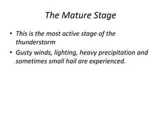 The Mature Stage
• This is the most active stage of the
thunderstorm
• Gusty winds, lighting, heavy precipitation and
sometimes small hail are experienced.
 