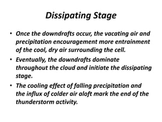 Dissipating Stage
• Once the downdrafts occur, the vacating air and
precipitation encouragement more entrainment
of the cool, dry air surrounding the cell.
• Eventually, the downdrafts dominate
throughout the cloud and initiate the dissipating
stage.
• The cooling effect of falling precipitation and
the influx of colder air aloft mark the end of the
thunderstorm activity.
 