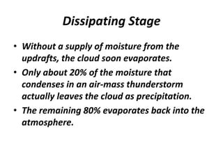 Dissipating Stage
• Without a supply of moisture from the
updrafts, the cloud soon evaporates.
• Only about 20% of the moisture that
condenses in an air-mass thunderstorm
actually leaves the cloud as precipitation.
• The remaining 80% evaporates back into the
atmosphere.
 
