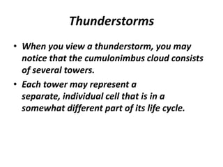 Thunderstorms
• When you view a thunderstorm, you may
notice that the cumulonimbus cloud consists
of several towers.
• Each tower may represent a
separate, individual cell that is in a
somewhat different part of its life cycle.
 