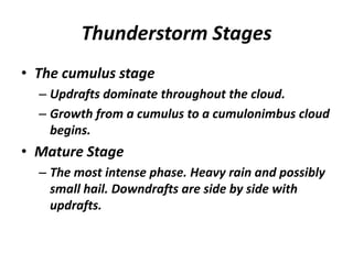Thunderstorm Stages
• The cumulus stage
– Updrafts dominate throughout the cloud.
– Growth from a cumulus to a cumulonimbus cloud
begins.
• Mature Stage
– The most intense phase. Heavy rain and possibly
small hail. Downdrafts are side by side with
updrafts.
 