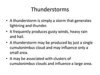 Thunderstorms
• A thunderstorm is simply a storm that generates
lightning and thunder.
• It frequently produces gusty winds, heavy rain
and hail.
• A thunderstorm may be produced by just a single
cumulonimbus cloud and may influence only a
small area.
• It may be associated with clusters of
cumulonimbus clouds and influence a large area.
 