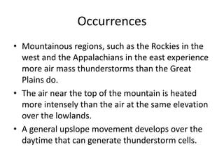Occurrences
• Mountainous regions, such as the Rockies in the
west and the Appalachians in the east experience
more air mass thunderstorms than the Great
Plains do.
• The air near the top of the mountain is heated
more intensely than the air at the same elevation
over the lowlands.
• A general upslope movement develops over the
daytime that can generate thunderstorm cells.
 
