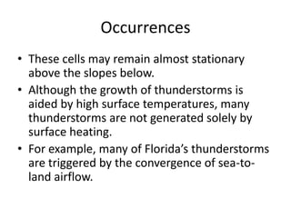 Occurrences
• These cells may remain almost stationary
above the slopes below.
• Although the growth of thunderstorms is
aided by high surface temperatures, many
thunderstorms are not generated solely by
surface heating.
• For example, many of Florida’s thunderstorms
are triggered by the convergence of sea-to-
land airflow.
 