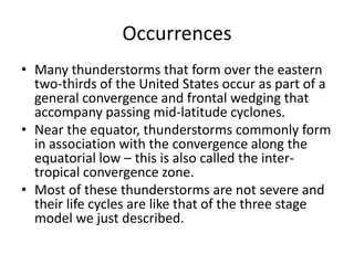 Occurrences
• Many thunderstorms that form over the eastern
two-thirds of the United States occur as part of a
general convergence and frontal wedging that
accompany passing mid-latitude cyclones.
• Near the equator, thunderstorms commonly form
in association with the convergence along the
equatorial low – this is also called the inter-
tropical convergence zone.
• Most of these thunderstorms are not severe and
their life cycles are like that of the three stage
model we just described.
 