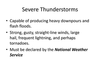 Severe Thunderstorms
• Capable of producing heavy downpours and
flash floods.
• Strong, gusty, straight-line winds, large
hail, frequent lightning, and perhaps
tornadoes.
• Must be declared by the National Weather
Service
 