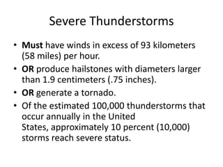 Severe Thunderstorms
• Must have winds in excess of 93 kilometers
(58 miles) per hour.
• OR produce hailstones with diameters larger
than 1.9 centimeters (.75 inches).
• OR generate a tornado.
• Of the estimated 100,000 thunderstorms that
occur annually in the United
States, approximately 10 percent (10,000)
storms reach severe status.
 