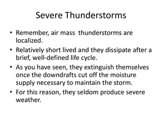 Severe Thunderstorms
• Remember, air mass thunderstorms are
localized.
• Relatively short lived and they dissipate after a
brief, well-defined life cycle.
• As you have seen, they extinguish themselves
once the downdrafts cut off the moisture
supply necessary to maintain the storm.
• For this reason, they seldom produce severe
weather.
 