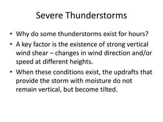 Severe Thunderstorms
• Why do some thunderstorms exist for hours?
• A key factor is the existence of strong vertical
wind shear – changes in wind direction and/or
speed at different heights.
• When these conditions exist, the updrafts that
provide the storm with moisture do not
remain vertical, but become tilted.
 