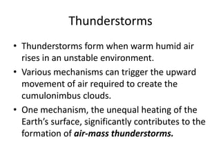 Thunderstorms
• Thunderstorms form when warm humid air
rises in an unstable environment.
• Various mechanisms can trigger the upward
movement of air required to create the
cumulonimbus clouds.
• One mechanism, the unequal heating of the
Earth’s surface, significantly contributes to the
formation of air-mass thunderstorms.
 
