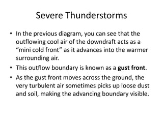 Severe Thunderstorms
• In the previous diagram, you can see that the
outflowing cool air of the downdraft acts as a
“mini cold front” as it advances into the warmer
surrounding air.
• This outflow boundary is known as a gust front.
• As the gust front moves across the ground, the
very turbulent air sometimes picks up loose dust
and soil, making the advancing boundary visible.
 
