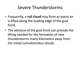 Severe Thunderstorms
• Frequently, a roll cloud may form as warm air
is lifted along the leading edge of the gust
front.
• The advance of the gust front can provide the
lifting needed for the formation of new
thunderstorms many kilometers away from
the initial cumulonimbus clouds.
 