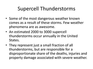 Supercell Thunderstorms
• Some of the most dangerous weather known
comes as a result of these storms. Few weather
phenomena are as awesome.
• An estimated 2000 to 3000 supercell
thunderstorms occur annually in the United
States.
• They represent just a small fraction of all
thunderstorms, but are responsible for a
disproportionate share of the deaths, injuries and
property damage associated with severe weather.
 