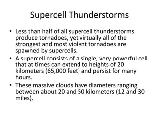 Supercell Thunderstorms
• Less than half of all supercell thunderstorms
produce tornadoes, yet virtually all of the
strongest and most violent tornadoes are
spawned by supercells.
• A supercell consists of a single, very powerful cell
that at times can extend to heights of 20
kilometers (65,000 feet) and persist for many
hours.
• These massive clouds have diameters ranging
between about 20 and 50 kilometers (12 and 30
miles).
 