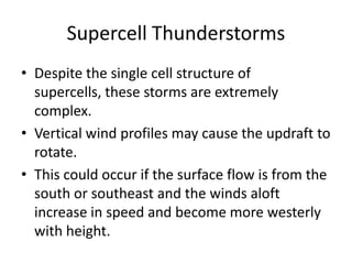 Supercell Thunderstorms
• Despite the single cell structure of
supercells, these storms are extremely
complex.
• Vertical wind profiles may cause the updraft to
rotate.
• This could occur if the surface flow is from the
south or southeast and the winds aloft
increase in speed and become more westerly
with height.
 