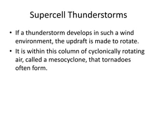 Supercell Thunderstorms
• If a thunderstorm develops in such a wind
environment, the updraft is made to rotate.
• It is within this column of cyclonically rotating
air, called a mesocyclone, that tornadoes
often form.
 