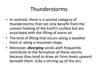 Thunderstorms
• In contrast, there is a second category of
thunderstorms that not only benefit from the
uneven heating of the Earth’s surface but are
associated with the lifting of warm air.
• The kind of lifting that occurs along a weather
front or along a mountain slope.
• Moreover, diverging winds aloft frequently
contribute to the formation of these storms
because they tend to draw air from levels upward
beneath them. (Like a stirring up of the air).
 