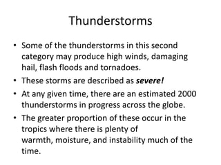 Thunderstorms
• Some of the thunderstorms in this second
category may produce high winds, damaging
hail, flash floods and tornadoes.
• These storms are described as severe!
• At any given time, there are an estimated 2000
thunderstorms in progress across the globe.
• The greater proportion of these occur in the
tropics where there is plenty of
warmth, moisture, and instability much of the
time.
 