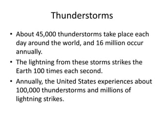 Thunderstorms
• About 45,000 thunderstorms take place each
day around the world, and 16 million occur
annually.
• The lightning from these storms strikes the
Earth 100 times each second.
• Annually, the United States experiences about
100,000 thunderstorms and millions of
lightning strikes.
 