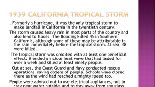 . Formerly a hurricane, it was the only tropical storm to
make landfall in California in the twentieth century.
The storm caused heavy rain in most parts of the country and
also lead to floods. The flooding killed 45 in Southern
California, although some of these may be attributable to
the rain immediately before the tropical storm. At sea, 48
were killed.
The tropical storm was credited with at least one beneficial
effect: it ended a vicious heat wave that had lasted for
over a week and killed at least ninety people.
Out at sea, the Coast Guard and Navy conducted rescue
operations, saving dozens of people. Schools were closed
there as the wind had reached a mighty speed too.
People were advised not to use electrical appliances, not to
 
