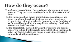 Thunderstorms result from the rapid upward movement of warm,
moist air. They can occur inside warm, moist air masses and at
fronts.
As the warm, moist air moves upward, it cools, condenses, and
forms cumulonimbus clouds that can reach heights of over
20 km. As the rising air reaches its dew point, water droplets and
ice form and begin falling the long distance through the clouds
towards the Earth's surface.
As the droplets fall, they collide with other droplets and become
larger. The falling droplets create a downdraft of air that spreads
out at the Earth's surface and causes strong winds associated
commonly with thunderstorms.
 