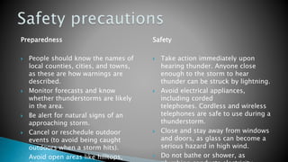 Preparedness
 People should know the names of
local counties, cities, and towns,
as these are how warnings are
described.
 Monitor forecasts and know
whether thunderstorms are likely
in the area.
 Be alert for natural signs of an
approaching storm.
 Cancel or reschedule outdoor
events (to avoid being caught
outdoors when a storm hits).
 Avoid open areas like hilltops,
Safety
 Take action immediately upon
hearing thunder. Anyone close
enough to the storm to hear
thunder can be struck by lightning.
 Avoid electrical appliances,
including corded
telephones. Cordless and wireless
telephones are safe to use during a
thunderstorm.
 Close and stay away from windows
and doors, as glass can become a
serious hazard in high wind.
 Do not bathe or shower, as
 