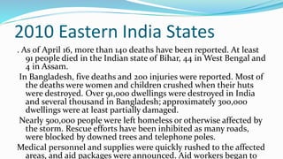2010 Eastern India States
. As of April 16, more than 140 deaths have been reported. At least
91 people died in the Indian state of Bihar, 44 in West Bengal and
4 in Assam.
In Bangladesh, five deaths and 200 injuries were reported. Most of
the deaths were women and children crushed when their huts
were destroyed. Over 91,000 dwellings were destroyed in India
and several thousand in Bangladesh; approximately 300,000
dwellings were at least partially damaged.
Nearly 500,000 people were left homeless or otherwise affected by
the storm. Rescue efforts have been inhibited as many roads,
were blocked by downed trees and telephone poles.
Medical personnel and supplies were quickly rushed to the affected
areas, and aid packages were announced. Aid workers began to
 