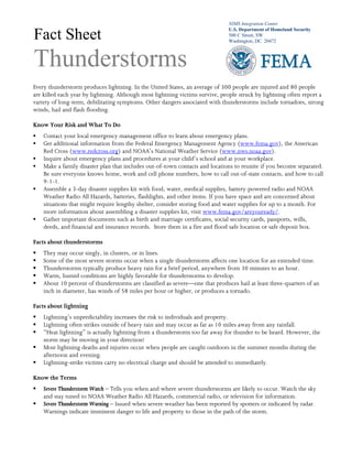 NIMS Integration Center
U.S. Department of Homeland Security
500 C Street, SW
Washington, DC 20472
Fact Sheet
Thunderstorms
Every thunderstorm produces lightning. In the United States, an average of 300 people are injured and 80 people
are killed each year by lightning. Although most lightning victims survive, people struck by lightning often report a
variety of long-term, debilitating symptoms. Other dangers associated with thunderstorms include tornadoes, strong
winds, hail and flash flooding.
Know Your Risk and What To Do
Contact your local emergency management office to learn about emergency plans.
Get additional information from the Federal Emergency Management Agency (www.fema.gov), the American
Red Cross (www.redcross.org) and NOAA’s National Weather Service (www.nws.noaa.gov).
Inquire about emergency plans and procedures at your child’s school and at your workplace.
Make a family disaster plan that includes out-of-town contacts and locations to reunite if you become separated.
Be sure everyone knows home, work and cell phone numbers, how to call out-of-state contacts, and how to call
9-1-1.
Assemble a 3-day disaster supplies kit with food, water, medical supplies, battery-powered radio and NOAA
Weather Radio All Hazards, batteries, flashlights, and other items. If you have space and are concerned about
situations that might require lengthy shelter, consider storing food and water supplies for up to a month. For
more information about assembling a disaster supplies kit, visit www.fema.gov/areyouready/.
Gather important documents such as birth and marriage certificates, social security cards, passports, wills,
deeds, and financial and insurance records. Store them in a fire and flood safe location or safe deposit box.
Facts about thunderstorms
They may occur singly, in clusters, or in lines.
Some of the most severe storms occur when a single thunderstorm affects one location for an extended time.
Thunderstorms typically produce heavy rain for a brief period, anywhere from 30 minutes to an hour.
Warm, humid conditions are highly favorable for thunderstorms to develop.
About 10 percent of thunderstorms are classified as severe—one that produces hail at least three-quarters of an
inch in diameter, has winds of 58 miles per hour or higher, or produces a tornado.
Facts about lightning
Lightning’s unpredictability increases the risk to individuals and property.
Lightning often strikes outside of heavy rain and may occur as far as 10 miles away from any rainfall.
“Heat lightning” is actually lightning from a thunderstorm too far away for thunder to be heard. However, the
storm may be moving in your direction!
Most lightning deaths and injuries occur when people are caught outdoors in the summer months during the
afternoon and evening.
Lightning-strike victims carry no electrical charge and should be attended to immediately.
Know the Terms
Severe Thunderstorm Watch – Tells you when and where severe thunderstorms are likely to occur. Watch the sky
and stay tuned to NOAA Weather Radio All Hazards, commercial radio, or television for information.
Severe Thunderstorm Warning – Issued when severe weather has been reported by spotters or indicated by radar.
Warnings indicate imminent danger to life and property to those in the path of the storm.
 