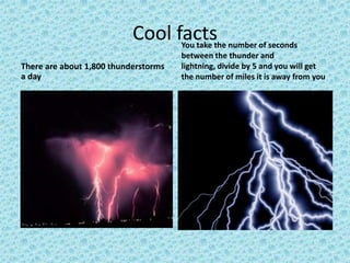 Cool facts
There are about 1,800 thunderstorms
a day
You take the number of seconds
between the thunder and
lightning, divide by 5 and you will get
the number of miles it is away from you
 