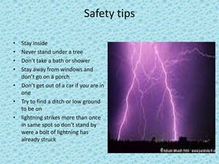 Safety tips
• Stay inside
• Never stand under a tree
• Don’t take a bath or shower
• Stay away from windows and
don’t go on a porch
• Don’t get out of a car if you are in
one
• Try to find a ditch or low ground
to be on
• lightning strikes more than once
in same spot so don’t stand by
were a bolt of lightning has
already struck
 