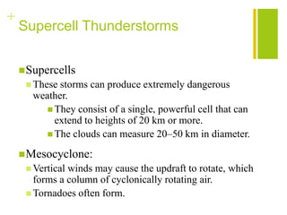 +
    Supercell Thunderstorms


     Supercells
      These storms can produce extremely dangerous
       weather.
          They consist of a single, powerful cell that can
           extend to heights of 20 km or more.
          The clouds can measure 20–50 km in diameter.

     Mesocyclone:
      Verticalwinds may cause the updraft to rotate, which
       forms a column of cyclonically rotating air.
      Tornadoes often form.
 