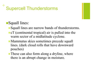 +
    Supercell Thunderstorms


    Squall     lines:
      Squall  lines are narrow bands of thunderstorms.
      cT (continental tropical) air is pulled into the
       warm sector of a midlatitude cyclone.
      Mammatus skies sometimes precede squall
       lines. (dark cloud rolls that have downward
       pouches)
      These can also form along a dryline, where
       there is an abrupt change in moisture.
 