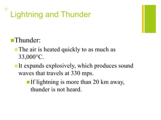+
    Lightning and Thunder


    Thunder:
      The  air is heated quickly to as much as
       33,000°C.
      It expands explosively, which produces sound
       waves that travels at 330 mps.
            If lightning is more than 20 km away,
             thunder is not heard.
 