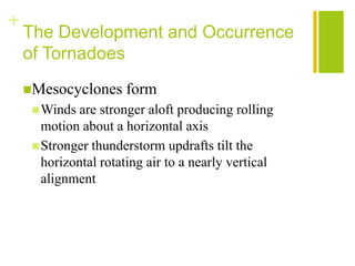 +
    The Development and Occurrence
    of Tornadoes
    Mesocyclones     form
      Winds  are stronger aloft producing rolling
       motion about a horizontal axis
      Stronger thunderstorm updrafts tilt the
       horizontal rotating air to a nearly vertical
       alignment
 