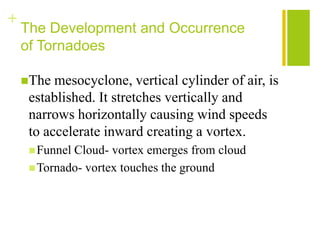+
    The Development and Occurrence
    of Tornadoes

    The  mesocyclone, vertical cylinder of air, is
     established. It stretches vertically and
     narrows horizontally causing wind speeds
     to accelerate inward creating a vortex.
      FunnelCloud- vortex emerges from cloud
      Tornado- vortex touches the ground
 
