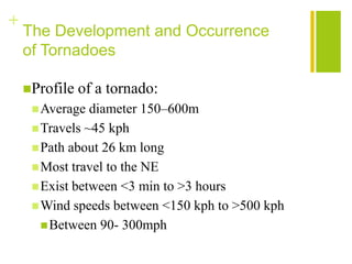 +
    The Development and Occurrence
    of Tornadoes

    Profile   of a tornado:
      Average  diameter 150–600m
      Travels ~45 kph
      Path about 26 km long
      Most travel to the NE
      Exist between <3 min to >3 hours
      Wind speeds between <150 kph to >500 kph
        Between 90- 300mph
 