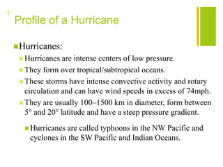 +
    Profile of a Hurricane

     Hurricanes:
      Hurricanes  are intense centers of low pressure.
      They form over tropical/subtropical oceans.
      These storms have intense convective activity and rotary
       circulation and can have wind speeds in excess of 74mph.
      They are usually 100–1500 km in diameter, form between
       5° and 20° latitude and have a steep pressure gradient.
       Hurricanes are called typhoons in the NW Pacific and
        cyclones in the SW Pacific and Indian Oceans.
 