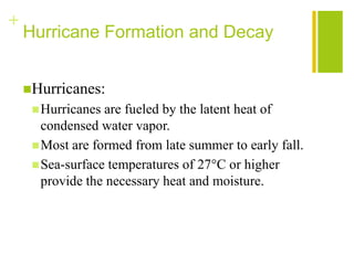 +
    Hurricane Formation and Decay


    Hurricanes:
      Hurricanes are fueled by the latent heat of
       condensed water vapor.
      Most are formed from late summer to early fall.
      Sea-surface temperatures of 27°C or higher
       provide the necessary heat and moisture.
 