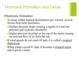 +
    Hurricane Formation and Decay

 Hurricane     formation:
     As  areas within tropical disturbances get warmer, several
      factors help form hurricanes.
       Surface pressure drops creating a region of weak low
        pressure and cyclonic circulation.
       Higher pressure develops at the top of the storm causing
        an outward flow of air from the top.
     If wind speeds do not reach 63 kph, it is called a tropical
      depression.
     When winds exceed 61 kph, it becomes a tropical storm
      and is given a name.
 