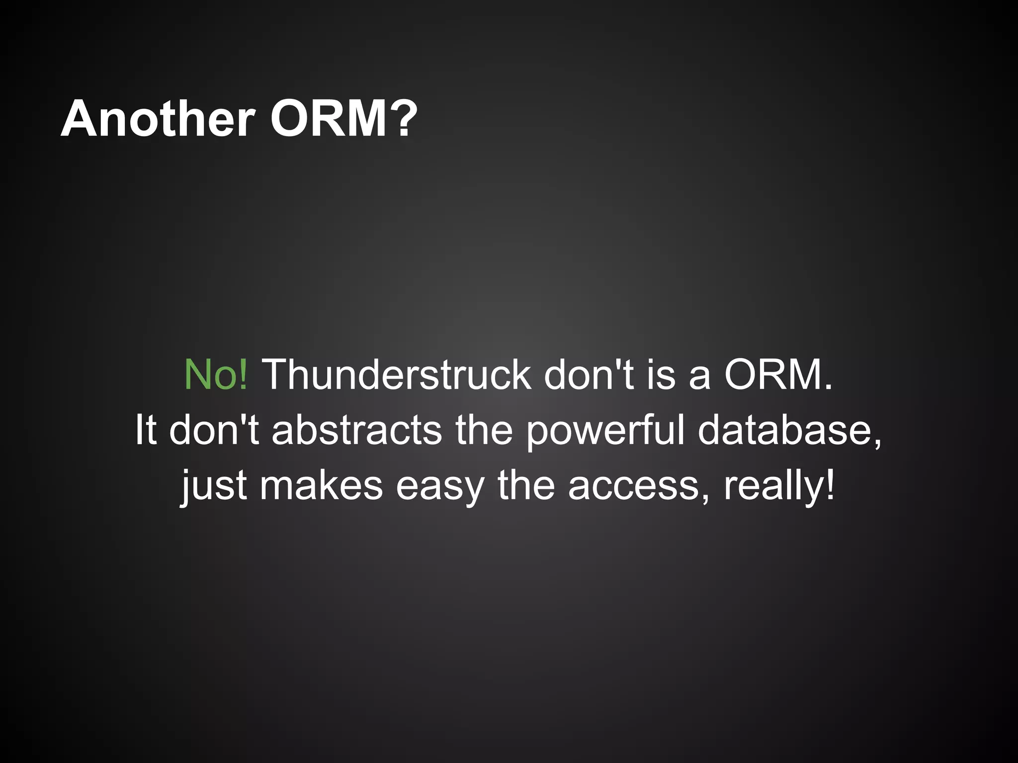 Another ORM?



      No! Thunderstruck don't is a ORM.
  It don't abstracts the powerful database,
      just makes easy the access, really!
 